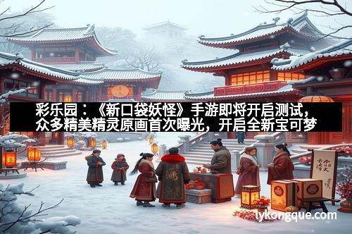 彩乐园：《新口袋妖怪》手游即将开启测试，众多精美精灵原画首次曝光，开启全新宝可梦冒险之旅！