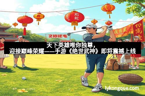 天下英雄唯你独尊，迎接巅峰荣耀——手游《绝世武神》即将震撼上线